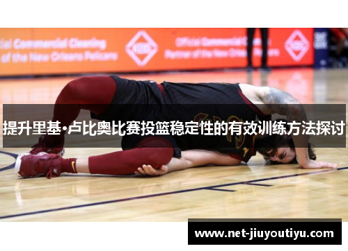 提升里基·卢比奥比赛投篮稳定性的有效训练方法探讨
