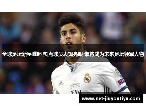 全球足坛新星崛起 热点球员表现亮眼 谁将成为未来足坛领军人物