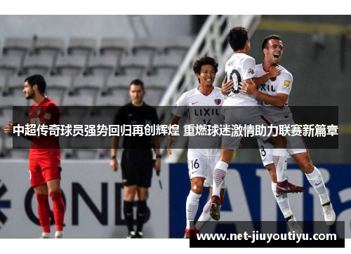 中超传奇球员强势回归再创辉煌 重燃球迷激情助力联赛新篇章
