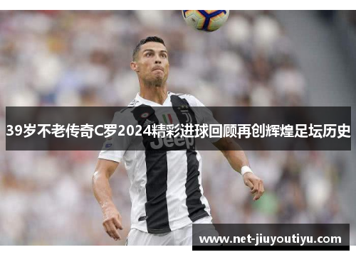 39岁不老传奇C罗2024精彩进球回顾再创辉煌足坛历史