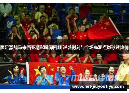 国足激战马来西亚精彩瞬间回顾 逆袭时刻与全场高潮点燃球迷热情