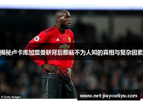 揭秘卢卡库加盟曼联背后那些不为人知的真相与复杂因素 揭秘卢卡库加盟曼联背后那些不为人知的真相与复杂因素
